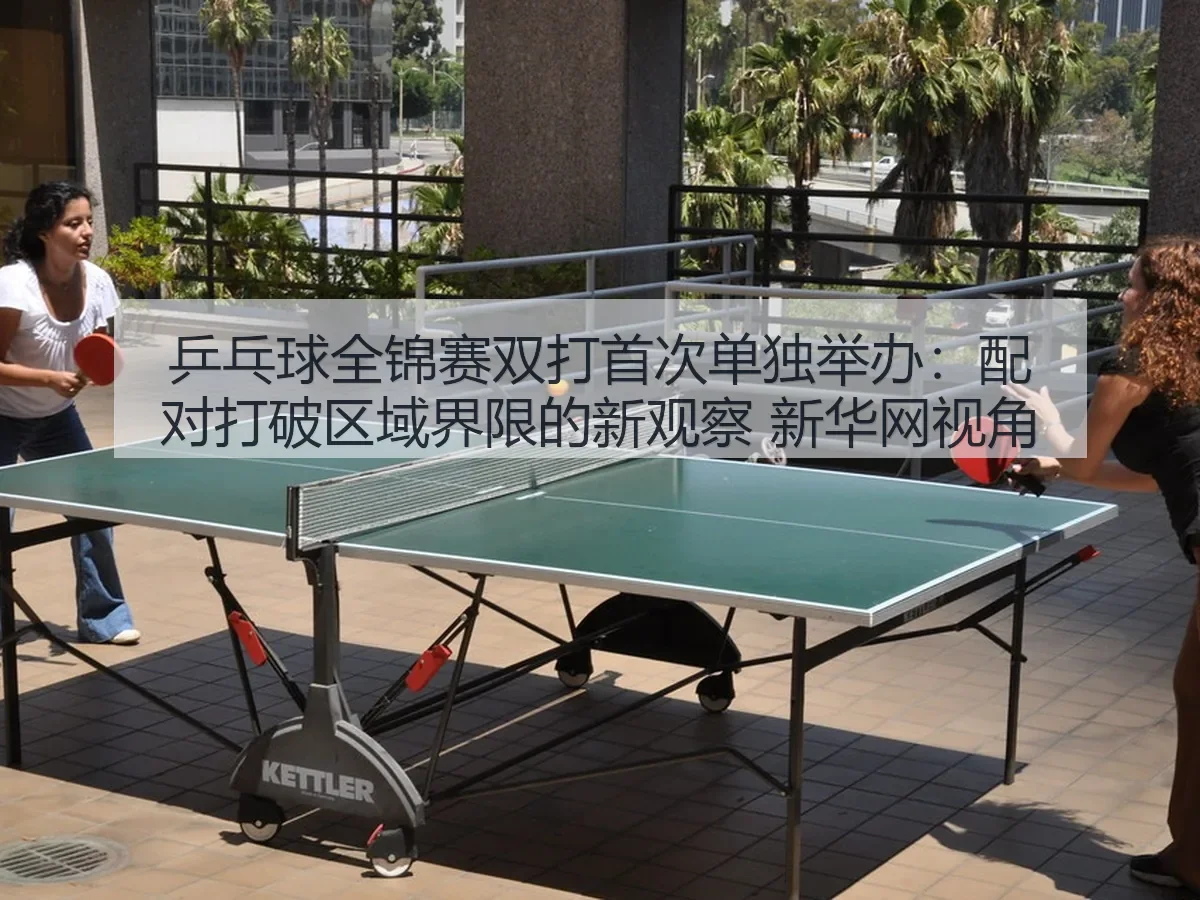 乒乓球全锦赛双打首次单独举办:配对打破区域界限的新观察